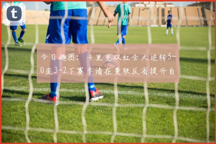 今日趣图：卡里克双红会大逆转5-0变3-2下赛季请在曼联反省提升自己