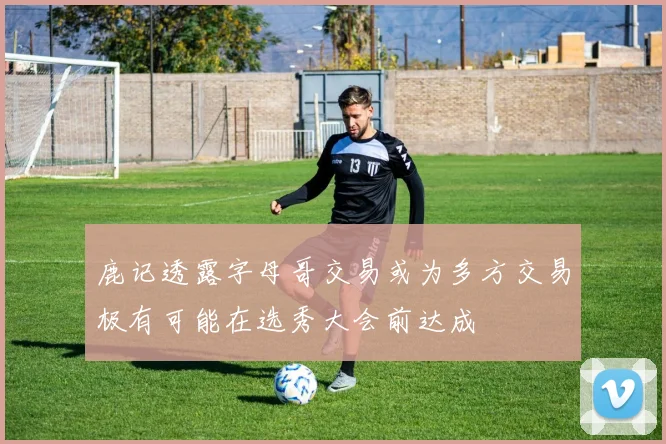 鹿记透露字母哥交易或为多方交易极有可能在选秀大会前达成