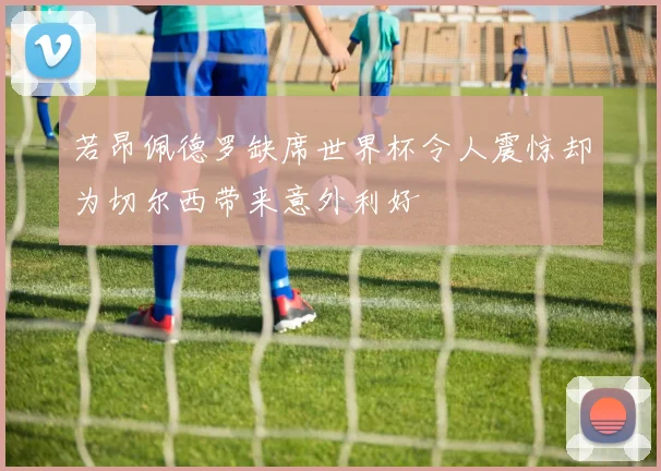 若昂佩德罗缺席世界杯令人震惊却为切尔西带来意外利好