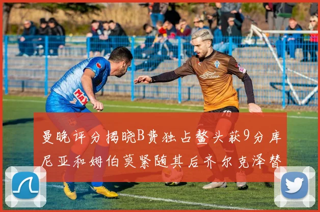 曼晚评分揭晓B费独占鳌头获9分库尼亚和姆伯莫紧随其后齐尔克泽替补仅得5分