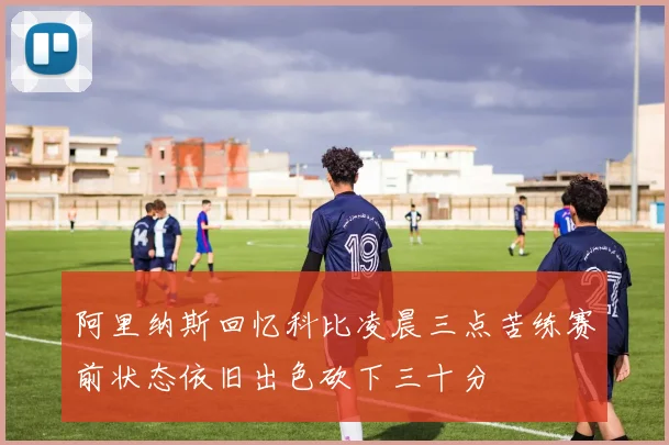阿里纳斯回忆科比凌晨三点苦练赛前状态依旧出色砍下三十分