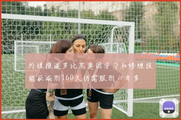 外媒报道罗比尼奥因学习和修理技能获减刑160天仍需服刑六年多