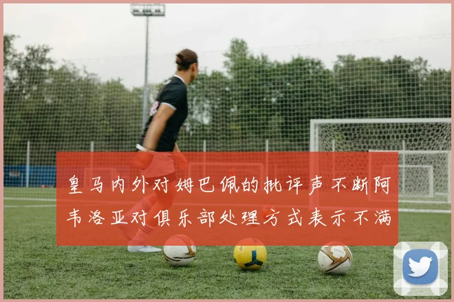 皇马内外对姆巴佩的批评声不断阿韦洛亚对俱乐部处理方式表示不满