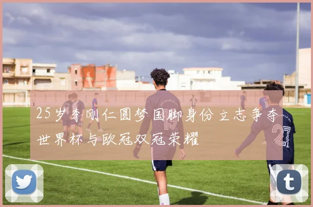 25岁李刚仁圆梦国脚身份立志争夺世界杯与欧冠双冠荣耀