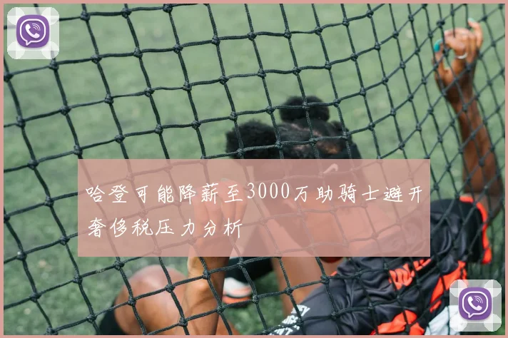 哈登可能降薪至3000万助骑士避开奢侈税压力分析