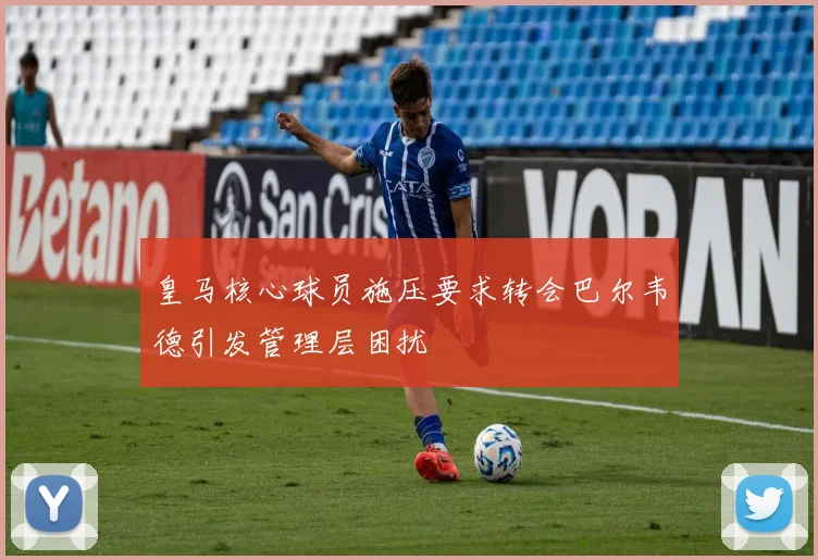 皇马核心球员施压要求转会巴尔韦德引发管理层困扰