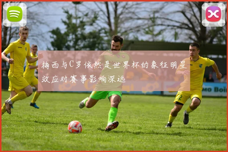 梅西与C罗依然是世界杯的象征明星效应对赛事影响深远
