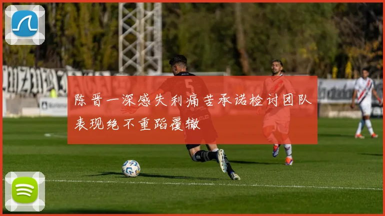 陈晋一深感失利痛苦承诺检讨团队表现绝不重蹈覆辙