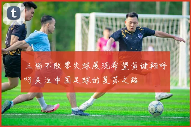 三场不败零失球展现希望黄健翔呼吁关注中国足球的复苏之路