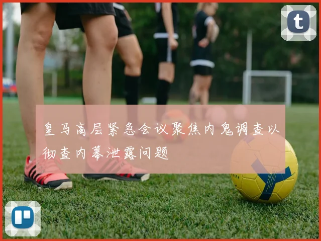 皇马高层紧急会议聚焦内鬼调查以彻查内幕泄露问题