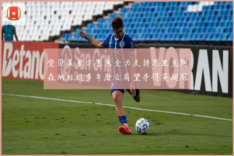登贝莱表示愿意全力支持恩里克阿森纳经过多年磨合有望夺得英超冠军