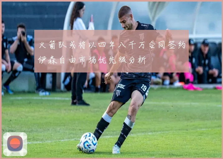 火箭队或将以四年八千万合同签约伊森自由市场优先级分析