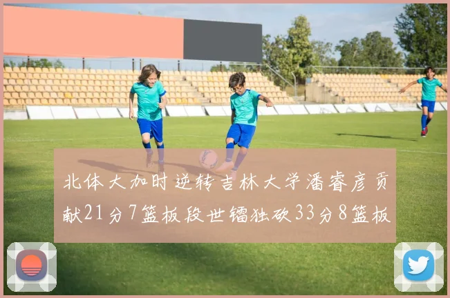 北体大加时逆转吉林大学潘睿彦贡献21分7篮板段世镭独砍33分8篮板表现抢眼