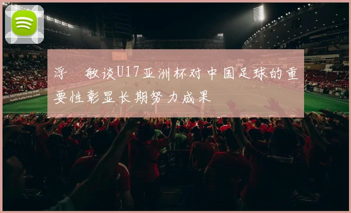 浮嶋敏谈U17亚洲杯对中国足球的重要性彰显长期努力成果