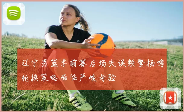 辽宁男篮季前赛后场失误频繁杨鸣轮换策略面临严峻考验