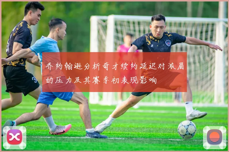 乔约翰逊分析奇才续约延迟对浓眉的压力及其赛季初表现影响