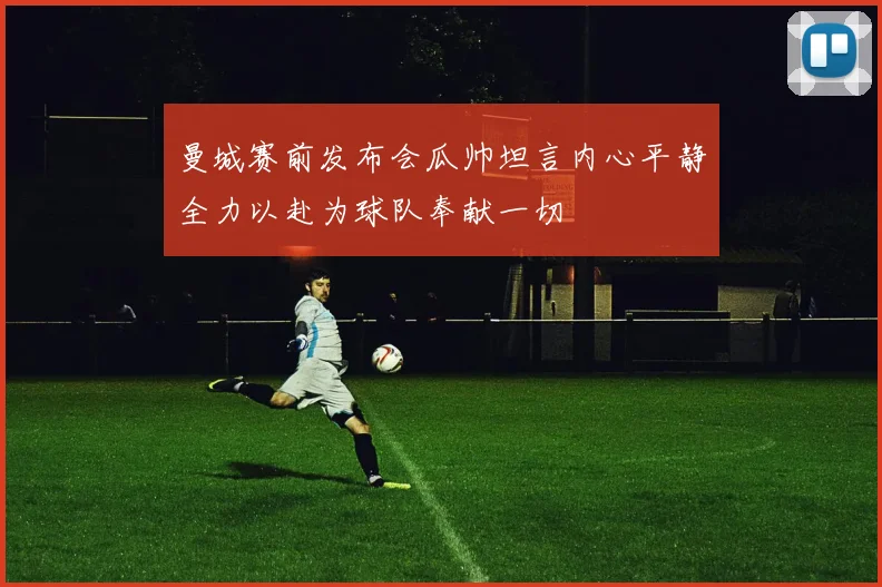 曼城赛前发布会瓜帅坦言内心平静全力以赴为球队奉献一切