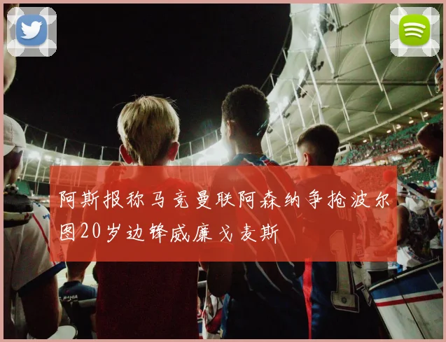 阿斯报称马竞曼联阿森纳争抢波尔图20岁边锋威廉戈麦斯