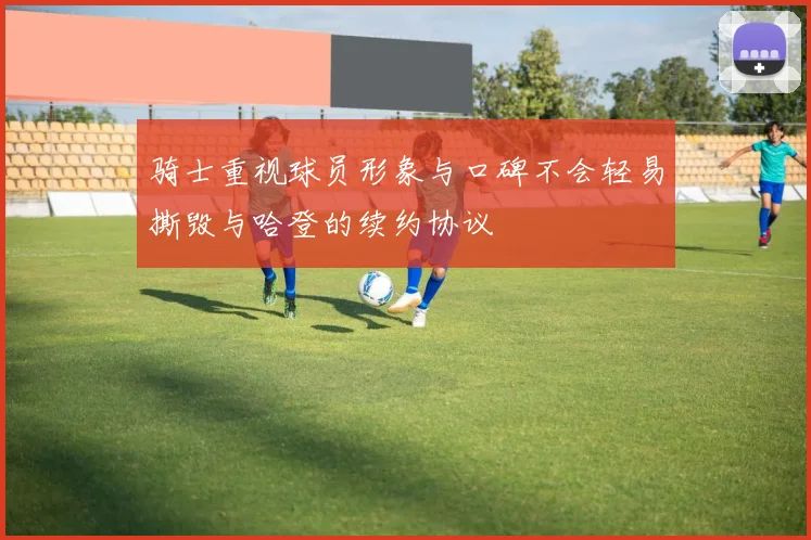 骑士重视球员形象与口碑不会轻易撕毁与哈登的续约协议