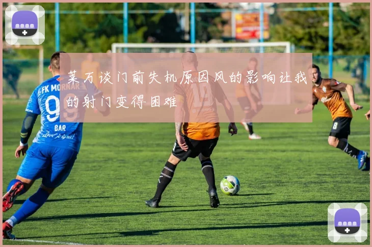 莱万谈门前失机原因风的影响让我的射门变得困难