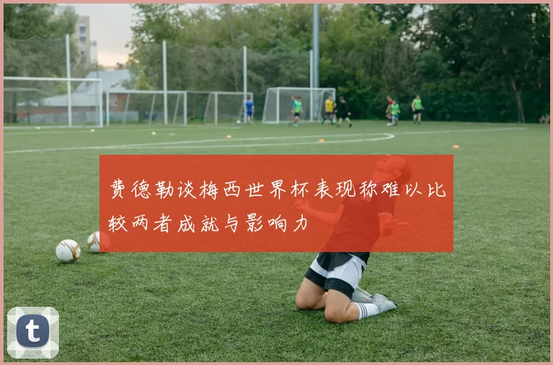 费德勒谈梅西世界杯表现称难以比较两者成就与影响力