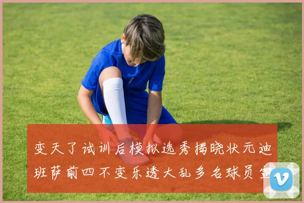变天了试训后模拟选秀揭晓状元迪班萨前四不变乐透大乱多名球员宣布退选