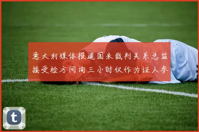意大利媒体报道国米裁判关系总监接受检方问询三小时仅作为证人参与调查