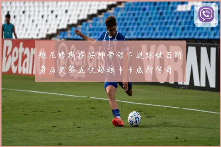 维尼修斯在安帅带领下进球破百跻身历史第五位超越卡卡成新传奇