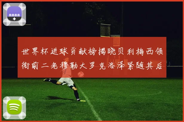 世界杯进球贡献榜揭晓贝利梅西领衔前二老穆勒大罗克洛泽紧随其后