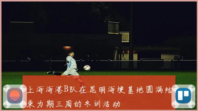 上海海港B队在昆明海埂基地圆满结束为期三周的冬训活动