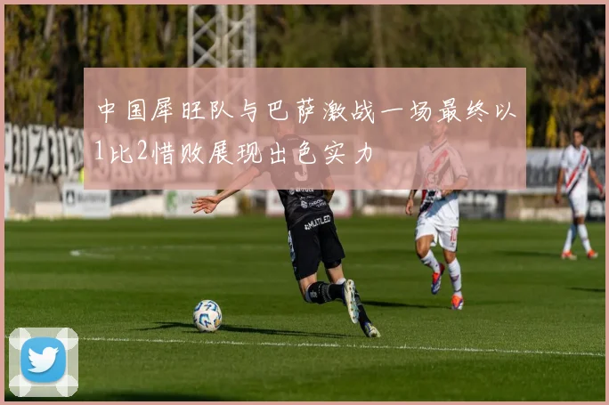 中国犀旺队与巴萨激战一场最终以1比2惜败展现出色实力